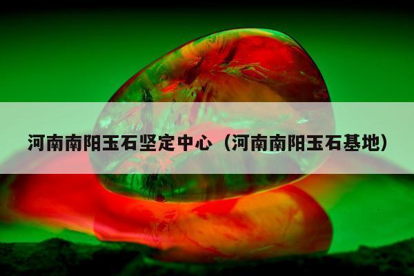 河南南阳玉石坚定中心（河南南阳玉石基地）