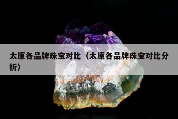 太原各品牌珠宝对比（太原各品牌珠宝对比分析）