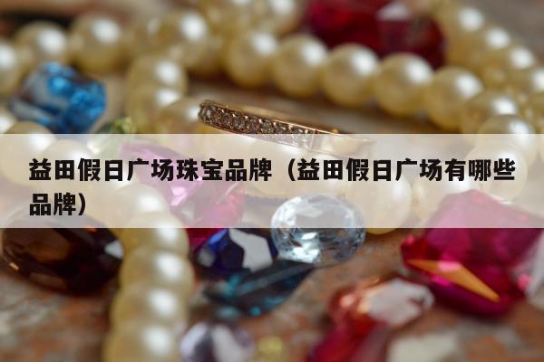 益田假日广场珠宝品牌（益田假日广场有哪些品牌）