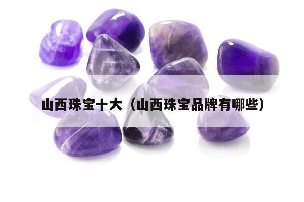 山西珠宝十大（山西珠宝品牌有哪些）