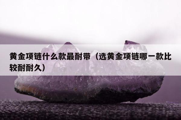 黄金项链什么款最耐带（选黄金项链哪一款比较耐耐久）