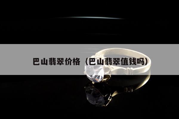 巴山翡翠价格（巴山翡翠值钱吗）