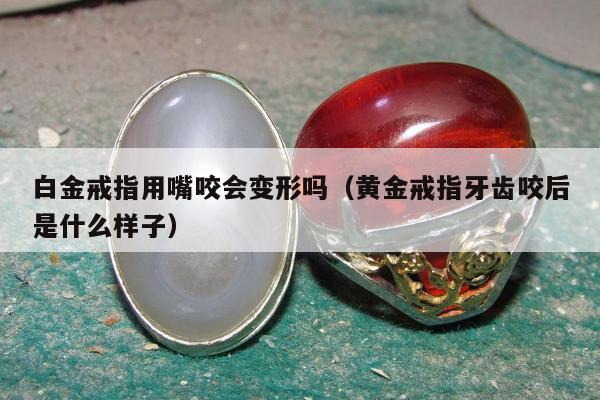 白金戒指用嘴咬会变形吗（黄金戒指牙齿咬后是什么样子）