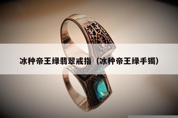 冰种帝王绿翡翠戒指（冰种帝王绿手镯）