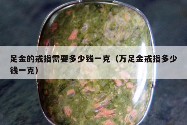足金的戒指需要多少钱一克（万足金戒指多少钱一克）