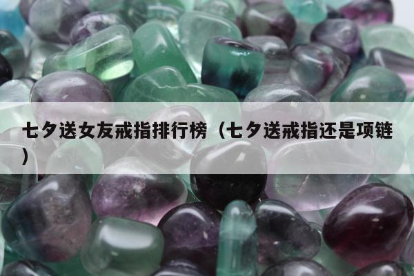 七夕送女友戒指排行榜（七夕送戒指还是项链）