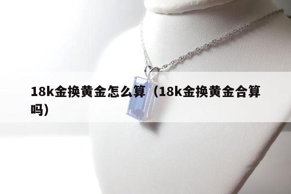 8k金换黄金怎么算（18k金换黄金合算吗）"