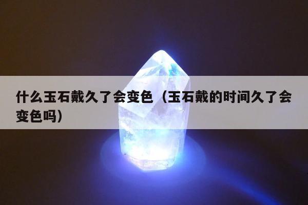 什么玉石戴久了会变色（玉石戴的时间久了会变色吗）