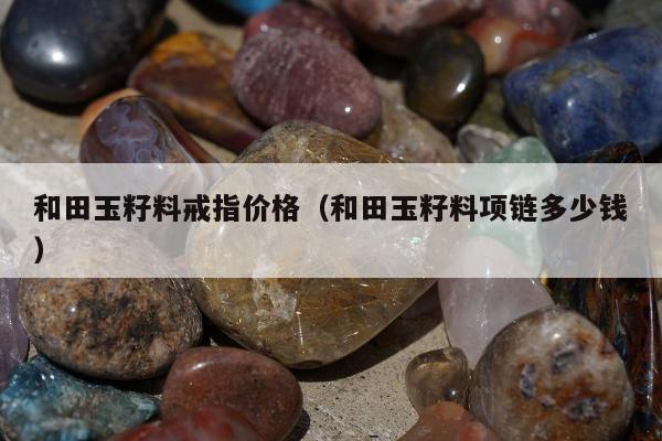 和田玉籽料戒指价格（和田玉籽料项链多少钱）