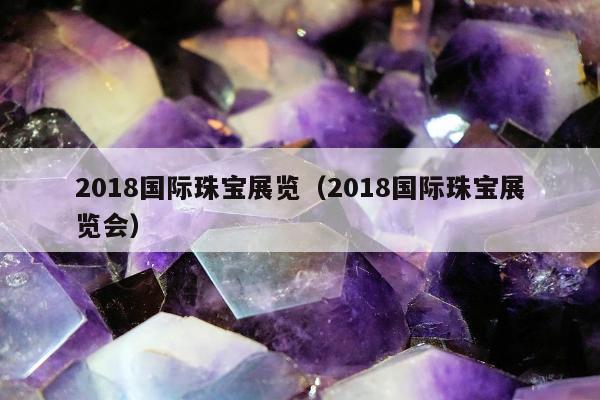 018国际珠宝展览（2018国际珠宝展览会）"