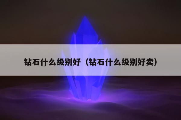 钻石什么级别好（钻石什么级别好卖）