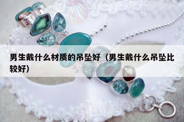 男生戴什么材质的吊坠好（男生戴什么吊坠比较好）