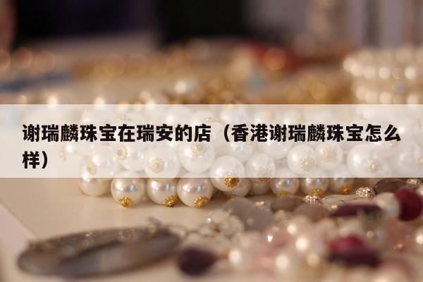 谢瑞麟珠宝在瑞安的店（香港谢瑞麟珠宝怎么样）