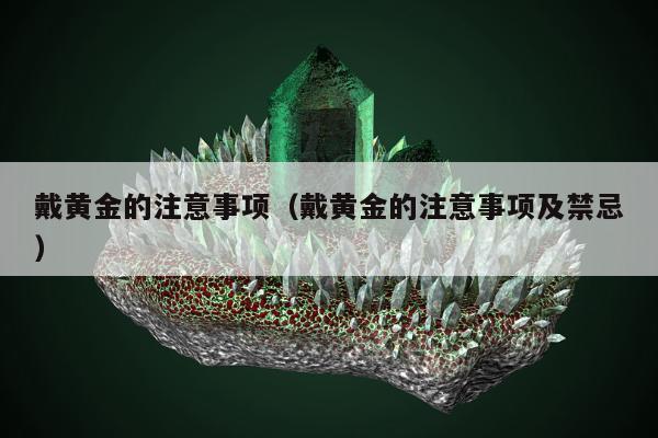 戴黄金的注意事项（戴黄金的注意事项及禁忌）