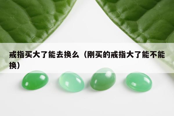 戒指买大了能去换么（刚买的戒指大了能不能换）