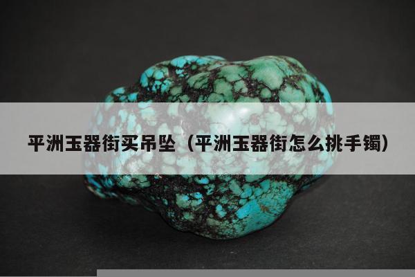 平洲玉器街买吊坠（平洲玉器街怎么挑手镯）