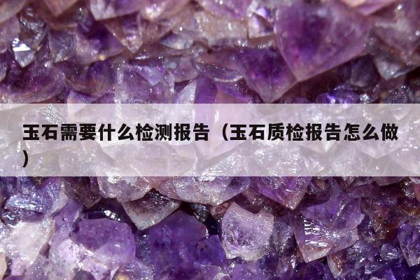 玉石需要什么检测报告（玉石质检报告怎么做）