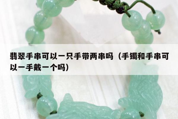 翡翠手串可以一只手带两串吗（手镯和手串可以一手戴一个吗）