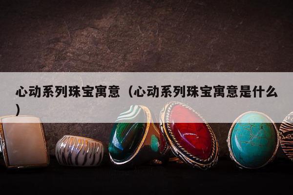 心动系列珠宝寓意（心动系列珠宝寓意是什么）