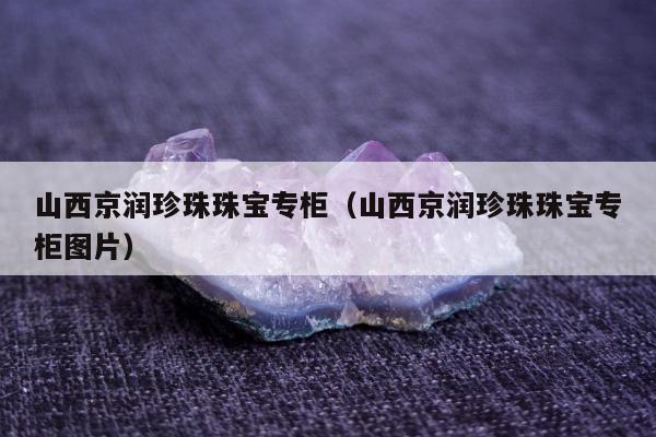 山西京润珍珠珠宝专柜（山西京润珍珠珠宝专柜图片）