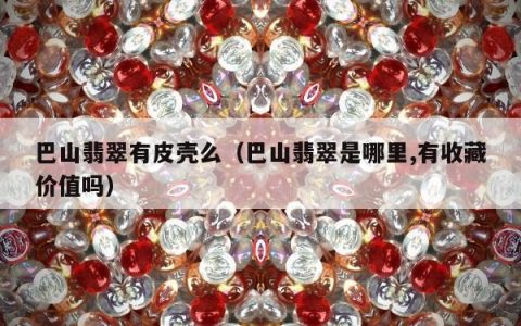 巴山翡翠有皮壳么（巴山翡翠是哪里,有收藏价值吗）