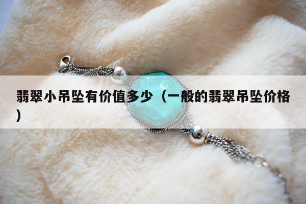 翡翠小吊坠有价值多少（一般的翡翠吊坠价格）