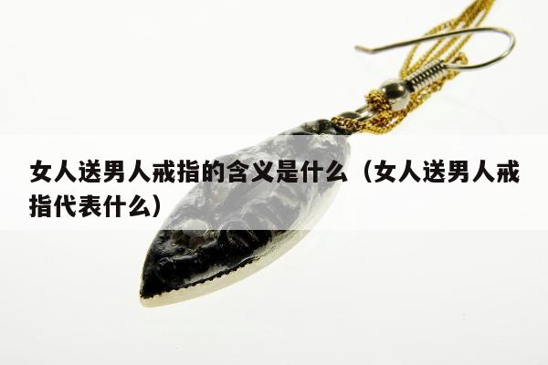 女人送男人戒指的含义是什么（女人送男人戒指代表什么）