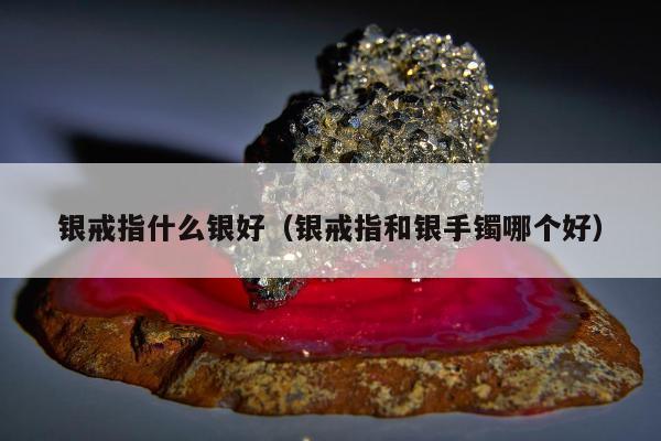 银戒指什么银好（银戒指和银手镯哪个好）