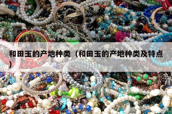 和田玉的产地种类（和田玉的产地种类及特点）