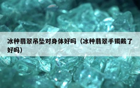 冰种翡翠吊坠对身体好吗（冰种翡翠手镯戴了好吗）