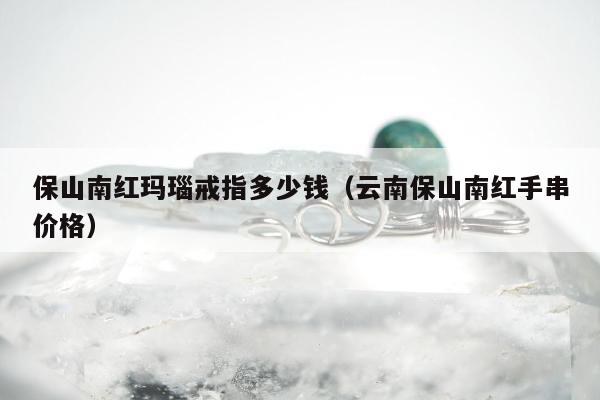保山南红玛瑙戒指多少钱（云南保山南红手串价格）