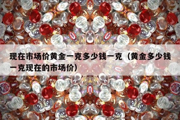 现在市场价黄金一克多少钱一克（黄金多少钱一克现在的市场价）