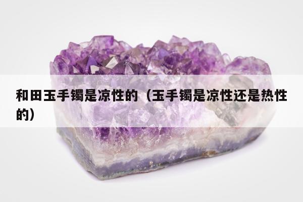 和田玉手镯是凉性的（玉手镯是凉性还是热性的）