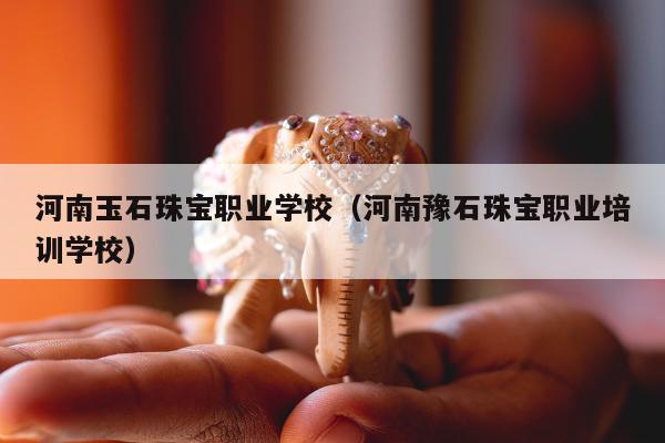 河南玉石珠宝职业学校（河南豫石珠宝职业培训学校）