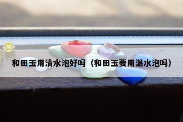 和田玉用清水泡好吗（和田玉要用温水泡吗）