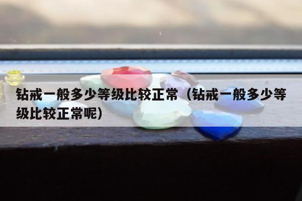 钻戒一般多少等级比较正常（钻戒一般多少等级比较正常呢）