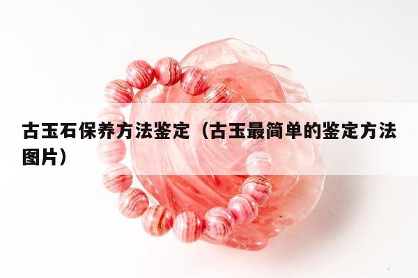 古玉石保养方法鉴定（古玉最简单的鉴定方法图片）