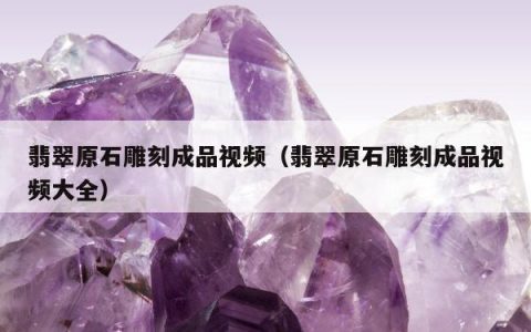 翡翠原石雕刻成品视频（翡翠原石雕刻成品视频大全）