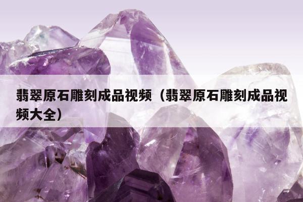 翡翠原石雕刻成品视频（翡翠原石雕刻成品视频大全）