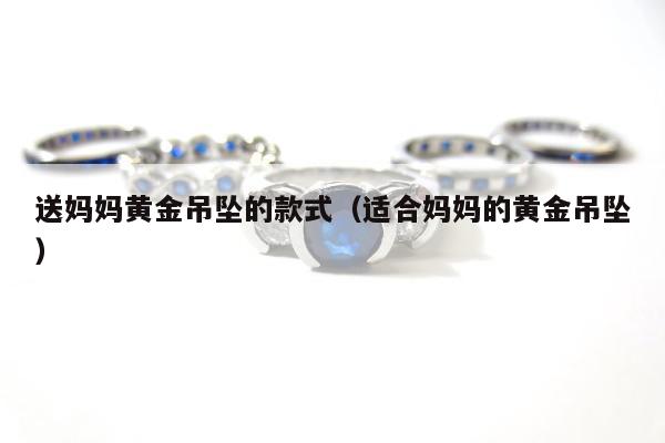 送妈妈黄金吊坠的款式（适合妈妈的黄金吊坠）