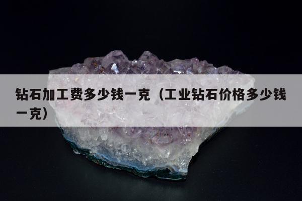 钻石加工费多少钱一克（工业钻石价格多少钱一克）