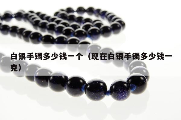 白银手镯多少钱一个（现在白银手镯多少钱一克）