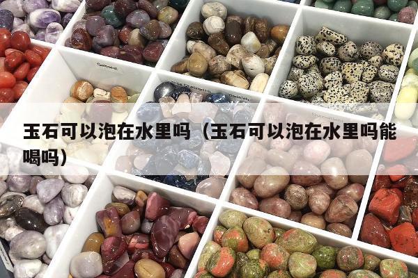 玉石可以泡在水里吗（玉石可以泡在水里吗能喝吗）