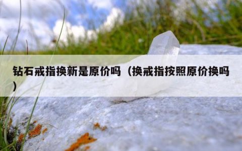 钻石戒指换新是原价吗（换戒指按照原价换吗）