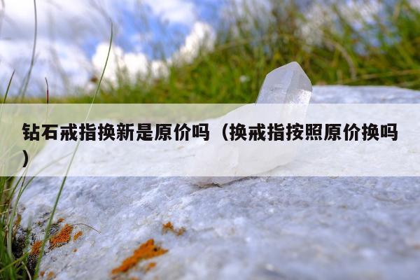 钻石戒指换新是原价吗（换戒指按照原价换吗）