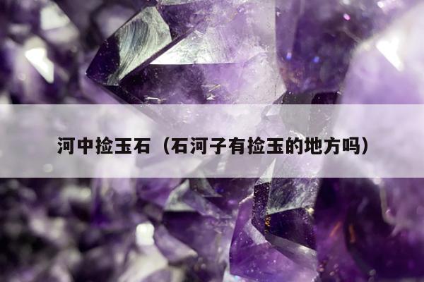 河中捡玉石（石河子有捡玉的地方吗）