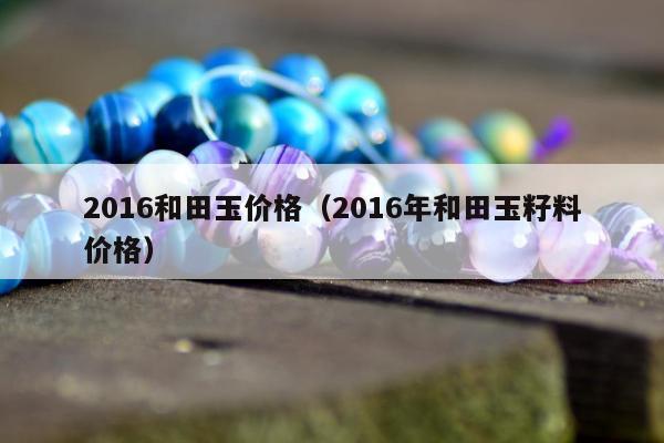 016和田玉价格（2016年和田玉籽料价格）"