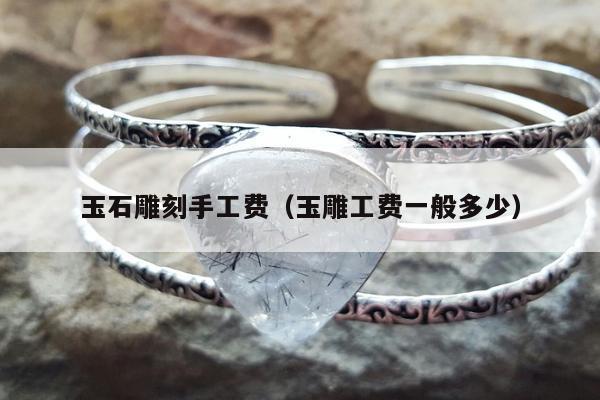 玉石雕刻手工费（玉雕工费一般多少）