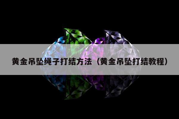 黄金吊坠绳子打结方法（黄金吊坠打结教程）