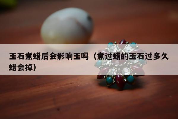 玉石煮蜡后会影响玉吗（煮过蜡的玉石过多久蜡会掉）